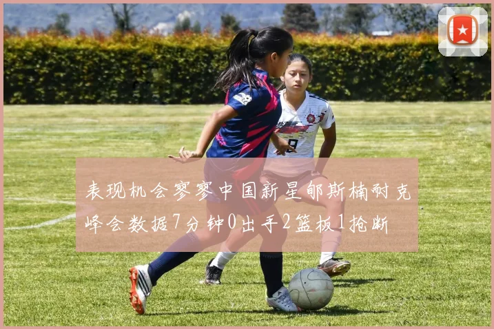 表现机会寥寥中国新星郇斯楠耐克峰会数据7分钟0出手2篮板1抢断