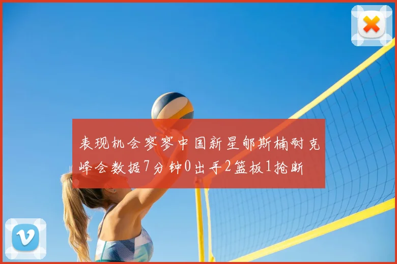 表现机会寥寥中国新星郇斯楠耐克峰会数据7分钟0出手2篮板1抢断